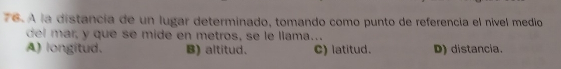 A la distancía de un lugar determinado, tomando como punto de referencia el nivel medio
del mar, y que se mide en metros, se le llama..
A) longitud. B) altitud. C) latitud. D) distancia.