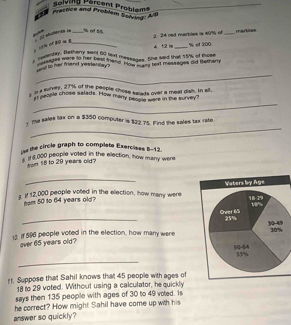 Sølving Percent Problems
Practice and Problem Solving: A/B
Solve
2. 24 red marbles is 40% of _marbles
22 students is _% of 55
15% of $9 is $_
4. 12 is_ % of 200.
s Yesterday, Bethany sent 60 text messages. She said that 15% of those
messages were to her best friend. How many text messages did Bethany
_
send to her friend yesterday?
§ In a survey, 27% of the people chose salads over a meat dish. In all.
_
81 people chose salads. How many people were in the survey?
_
7. The sales tax on a $350 computer is $22.75. Find the sales tax rate.
Use the circle graph to complete Exercises 8-12.
8. If 6,000 people voted in the election, how many were
from 18 to 29 years old?
_
9. If 12,000 people voted in the election, how many were
from 50 to 64 years old?
_
10. If 596 people voted in the election, how many were
over 65 years old?
_
11. Suppose that Sahil knows that 45 people with ages of
18 to 29 voted. Without using a calculator, he quickly
says then 135 people with ages of 30 to 49 voted. Is
he correct? How might Sahil have come up with his
answer so quickly?