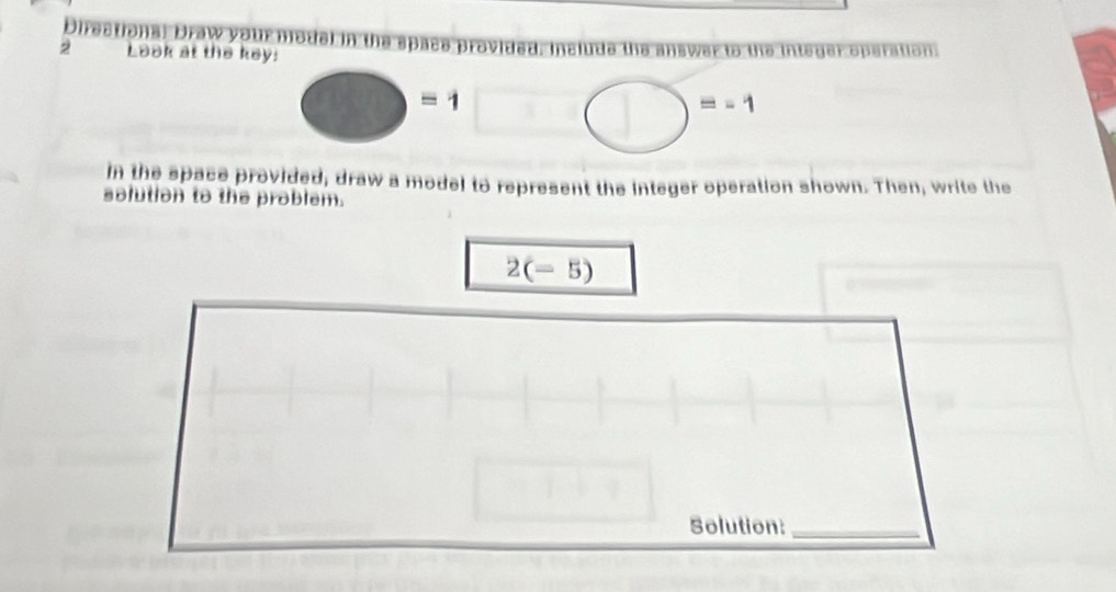 Directions: Draw your n jode 
2 Look at the key: operation
□ =1^ bigcirc =-1
in the space provided, draw a model to represent the integer operation shown. Then, write the 
solution to the problem.
2(-5)
Solution:_