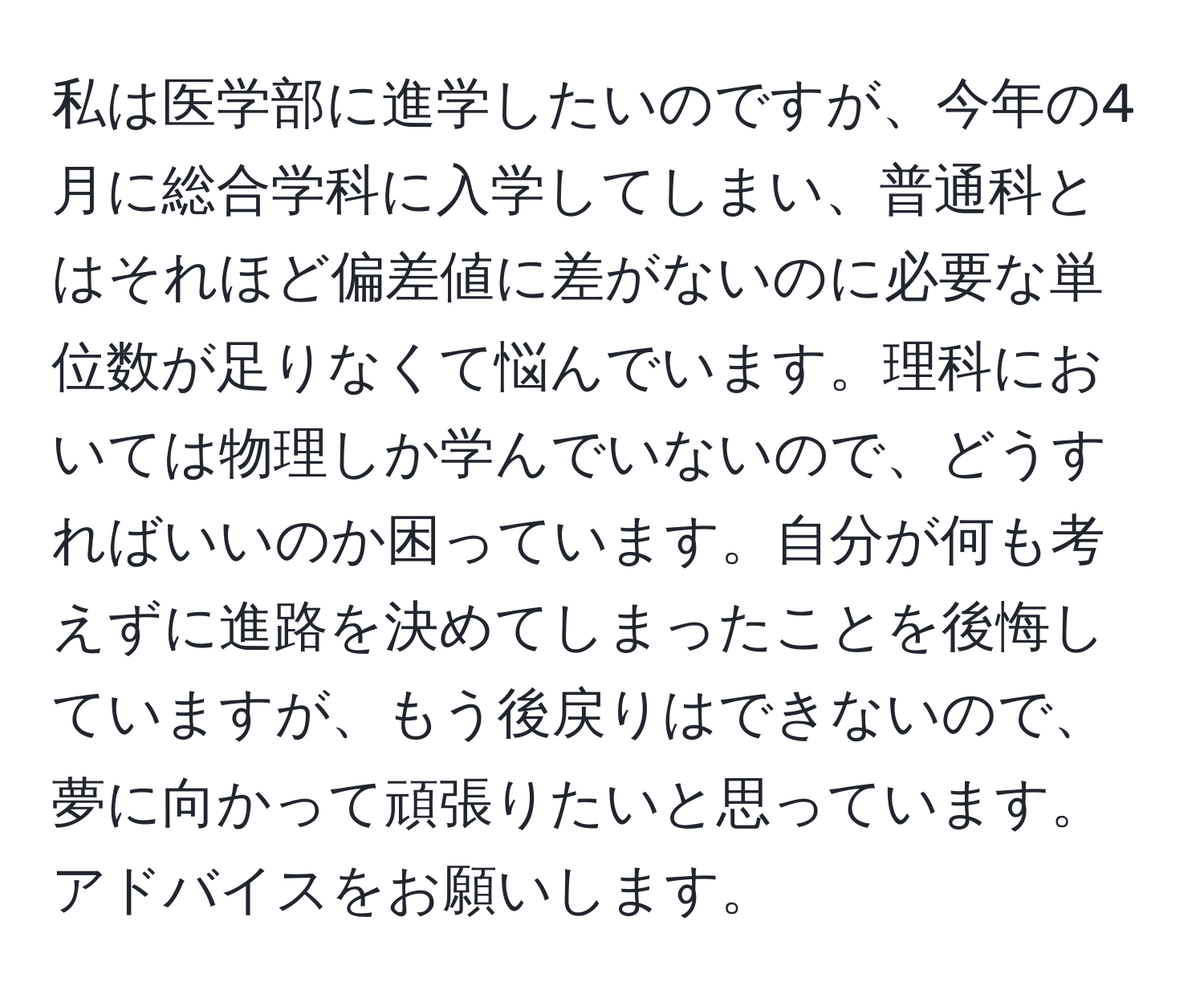 私は医学部に進学したいのですが、今年の4月に総合学科に入学してしまい、普通科とはそれほど偏差値に差がないのに必要な単位数が足りなくて悩んでいます。理科においては物理しか学んでいないので、どうすればいいのか困っています。自分が何も考えずに進路を決めてしまったことを後悔していますが、もう後戻りはできないので、夢に向かって頑張りたいと思っています。アドバイスをお願いします。