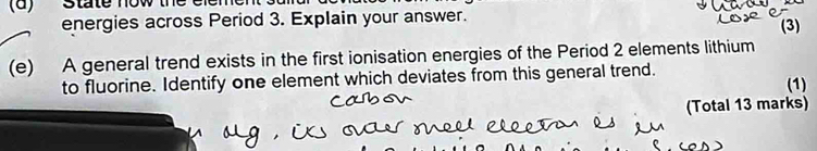 energies across Period 3. Explain your answer. 
(3) 
(e) A general trend exists in the first ionisation energies of the Period 2 elements lithium 
to fluorine. Identify one element which deviates from this general trend. (1) 
(Total 13 marks)