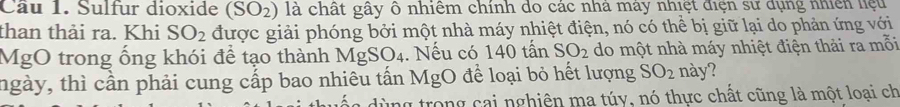 Cầu 1. Sulfur dioxide (SO_2) là chất gây ô nhiêm chính do các nhà máy nhiệt điện sư dụng nhiên liệu 
than thải ra. Khi SO_2 được giải phóng bởi một nhà máy nhiệt điện, nó có thể bị giữ lại do phản ứng với 
MgO trong ống khói để tạo thành 1 Ms SO_4. Nếu có 140 tấn SO_2 do một nhà máy nhiệt điện thải ra mỗi 
tngày, thì cần phải cung cấp bao nhiêu tấn MgO để loại bỏ hết lượng SO_2 này? 
y trong cai nghiên ma túy, nó thực chất cũng là một loại ch