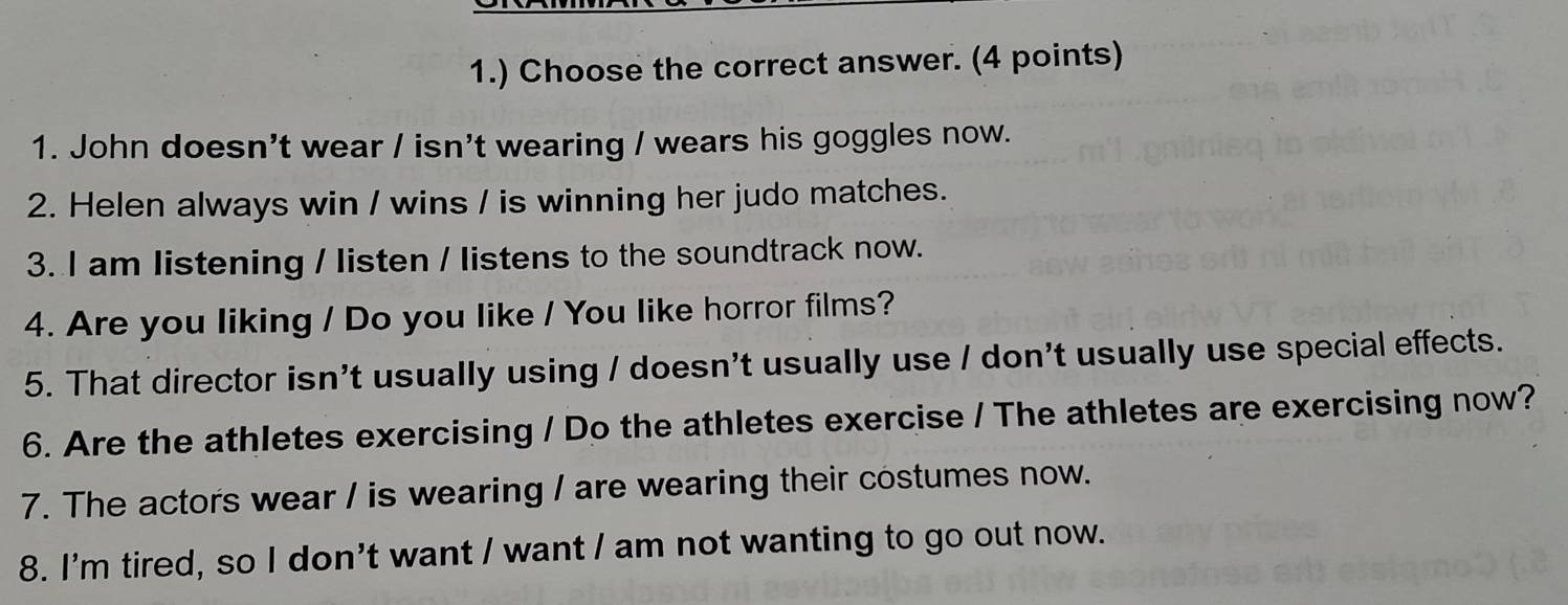 1.) Choose the correct answer. (4 points) 
1. John doesn't wear / isn't wearing / wears his goggles now. 
2. Helen always win / wins / is winning her judo matches. 
3. I am listening / listen / listens to the soundtrack now. 
4. Are you liking / Do you like / You like horror films? 
5. That director isn't usually using / doesn't usually use / don't usually use special effects. 
6. Are the athletes exercising / Do the athletes exercise / The athletes are exercising now? 
7. The actors wear / is wearing / are wearing their costumes now. 
8. I'm tired, so I don't want / want / am not wanting to go out now.