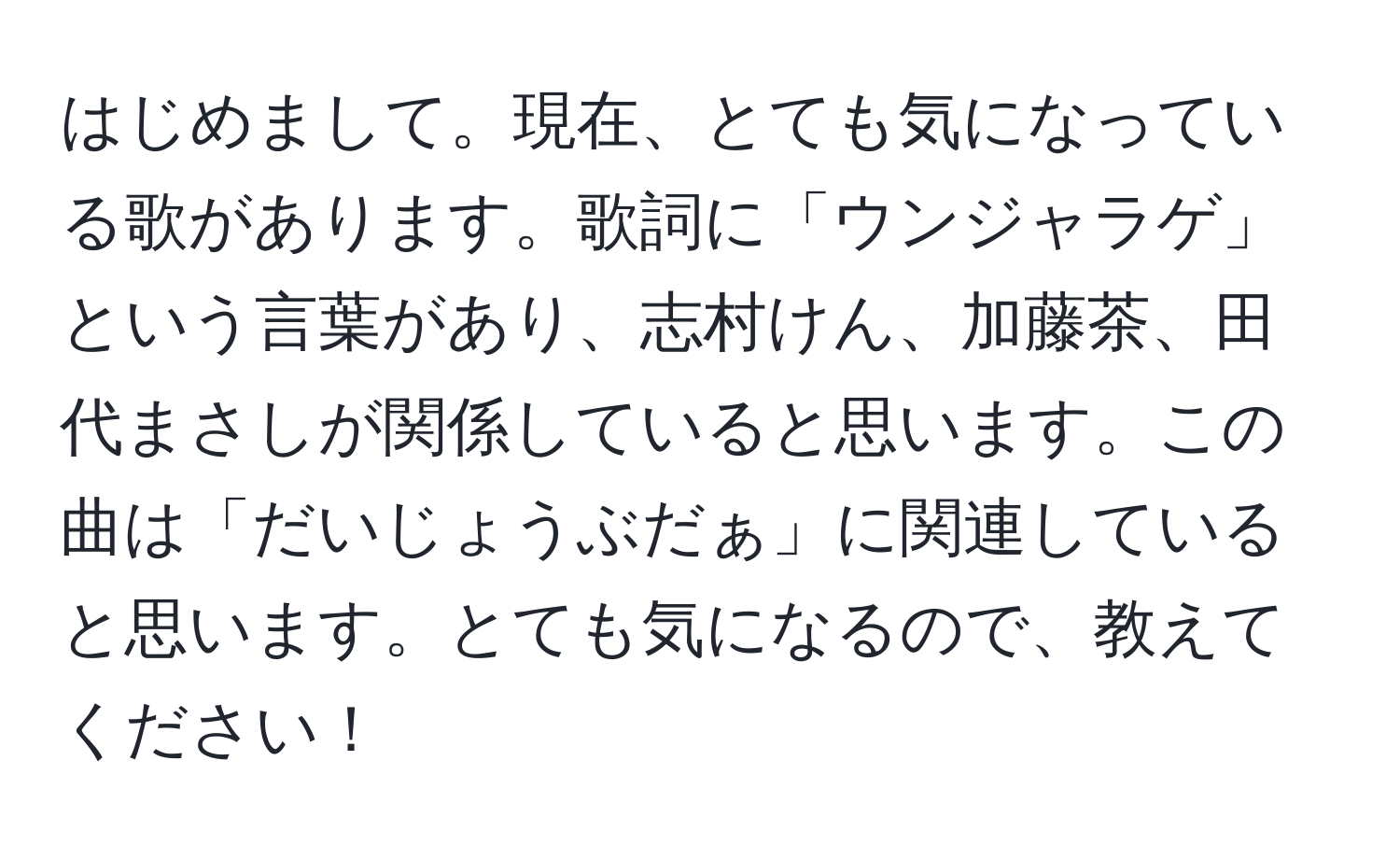 はじめまして。現在、とても気になっている歌があります。歌詞に「ウンジャラゲ」という言葉があり、志村けん、加藤茶、田代まさしが関係していると思います。この曲は「だいじょうぶだぁ」に関連していると思います。とても気になるので、教えてください！