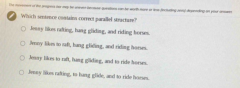 The movement of the progress bar may be uneven because questions can be worth more or less (including zero) depending on your answer.
Which sentence contains correct parallel structure?
Jenny likes rafting, hang gliding, and riding horses.
Jenny likes to raft, hang gliding, and riding horses.
Jenny likes to raft, hang gliding, and to ride horses.
Jenny likes rafting, to hang glide, and to ride horses.