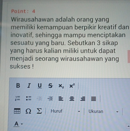 Point: 4 
Wirausahawan adalah orang yang 
memiliki kemampuan berpikir kreatif dan 
inovatif, sehingga mampu menciptakan 
sesuatu yang baru. Sebutkan 3 sikap 
yang harus kalian miliki untuk dapat 
menjadi seorang wirausahawan yang 
sukses ! 
B I U S x_2 x^2
beginarrayr 1= 2=endarray
::: Ω Σ Huruf Ukuran 
A -