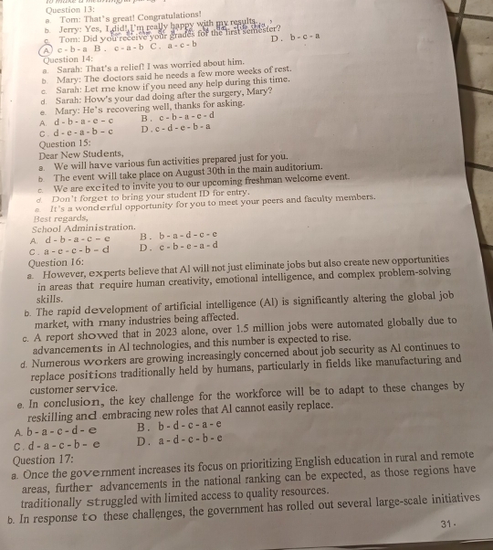 Tom: That’s great! Congratulations!
b. Jerry: Yes, I did! I'm really happy with my results
c. Tom: Did you receive your grades for the lirst semester?
A c=b-aB.c-a-b C . a-c-b D . b-c-a
Question 14:
a. Sarah: That's a relief! I was worried about him.
b. Mary: The cloctors said he needs a few more weeks of rest.
c. Sarah: Let re know if you need any help during this time.
d. Sarah: How's your dad doing after the surgery, Mary?
e Mary: He's recovering well, thanks for asking.
B .
A. d-b-a-c-c c-b-a-c-d
C. d-e-a=b-c D. c-d-e-b-a
Question 15:
Dear New Students,
a We will have various fun activities prepared just for you.
6 The event will take place on August 30th in the main auditorium.
We are excited to invite you to our upcoming freshman welcome event.
d. Don’t forget to bring your student ID for entry.
Best regards, e. It's a wondωrful opportunity for you to meet your peers and faculty members.
School Administration.
A. d-b-a-c-c B . b-a=d-c-e
C . a-c-c-b-d D . c-b-e-a-d
Question 16:
a. However, experts believe that Al will not just eliminate jobs but also create new opportunities
in areas that require human creativity, emotional intelligence, and complex problem-solving
skills.
b. The rapid development of artificial intelligence (Al) is significantly altering the global job
market, with rany industries being affected.
c. A report showed that in 2023 alone, over 1.5 million jobs were automated globally due to
advancements in Al technologies, and this number is expected to rise.
d. Numerous workers are growing increasingly concerned about job security as Al continues to
replace positions traditionally held by humans, particularly in fields like manufacturing and
customer service.
e. In conclusion, the key challenge for the workforce will be to adapt to these changes by
reskilling ancembracing new roles that Al cannot easily replace.
A. b-a-c-d-e B . b-d-c-a-e
C. d-a-c-b-e D . a-d-c-b-c
Question 17:
a. Once the government increases its focus on prioritizing English education in rural and remote
areas, further advancements in the national ranking can be expected, as those regions have
traditionally struggled with limited access to quality resources.
b. In response t0 these challenges, the government has rolled out several large-scale initiatives
31 .