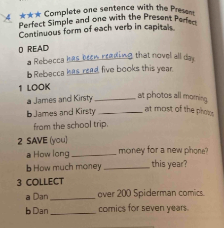 4 ★★★ Complete one sentence with the Present 
Perfect Simple and one with the Present Perfec 
Continuous form of each verb in capitals. 
0 READ 
a Rebecca has been reading that novel all day. 
b Rebecca has read five books this year. 
1 LOOK 
a James and Kirsty _at photos all morning. 
b James and Kirsty _at most of the photos 
from the school trip. 
2 SAVE (you) 
a How long _money for a new phone? 
b How much money _this year? 
3 COLLECT 
a Dan _over 200 Spiderman comics. 
b Dan _comics for seven years.