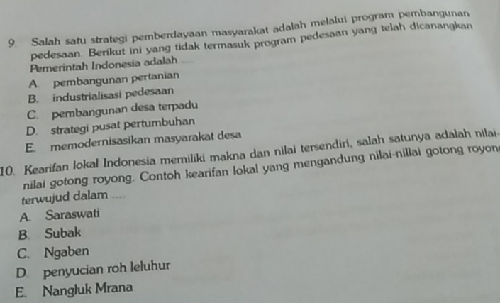 Salah satu strategi pemberdayaan masyarakat adalah melalui program pembangunan
pedesaan Berikut ini yang tidak termasuk program pedesaan yang telah dicanangkan
Pemerintah Indonesia adalah
A. pembangunan pertanian
B. industrialisasi pedesaan
C. pembangunan desa terpadu
D. strategi pusat pertumbuhan
E. memodernisasikan masyarakat desa
10. Kearifan lokal Indonesia memiliki makna dan nilai tersendiri, salah satunya adalah nilai-
nilai gotong royong. Contoh kearifan lokal yang mengandung nilai-nillai gotong royon
terwujud dalam ....
A. Saraswati
B. Subak
C. Ngaben
D. penyucian roh leluhur
E. Nangluk Mrana