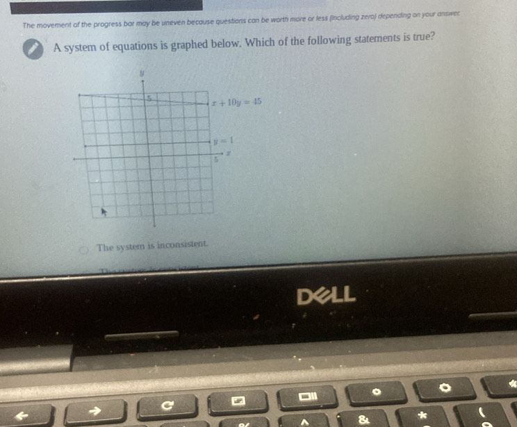 The movement of the progress bar may be uneven because questions can be worth more or less (including zero) depending on your answec
A system of equations is graphed below. Which of the following statements is true?
y
5 x+10y=45
y=1
z
5
The system is inconsistent.
dell
^ & *