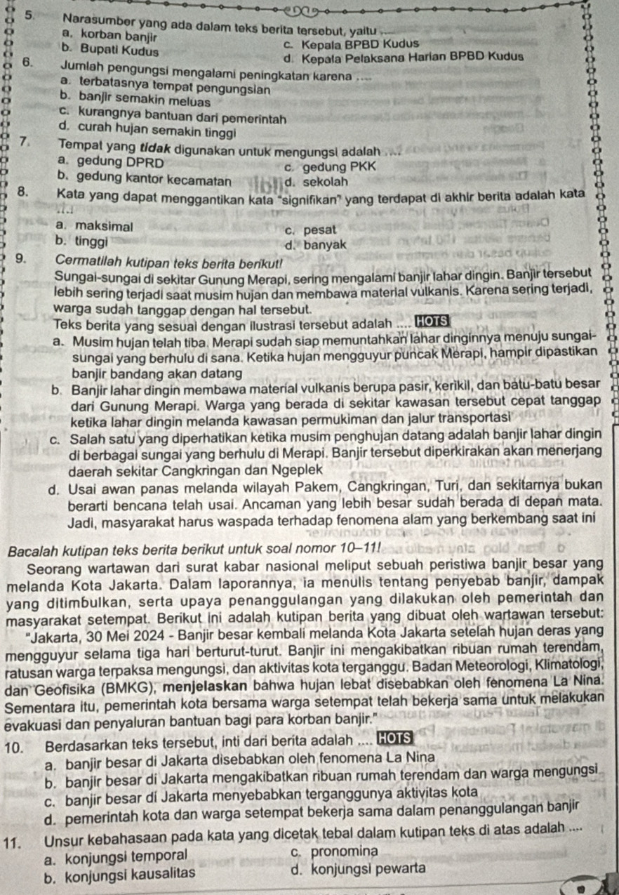 Narasumber yang ada dalam teks berita tersebut, yaitu
a， korban banjir
b. Bupati Kudus
c. Kepala BPBD Kudus
o 6. Jumlah pengungsi mengalami peningkatan karena ....
d Kepala Pelaksana Harian BPBD Kudus
a terbatasnya tempat pengungsian
b. banjir semakin meluas
c. kurangnya bantuan dari pemerintah
d. curah hujan semakin tinggi
7 Tempat yang tidak digunakan untuk mengungsi adalah
a. gedung DPRD
c gedung PKK
b. gedung kantor kecamatan d. sekolah
8. Kata yang dapat menggantikan kata “signifikan” yang terdapat di akhir berita adalah kata
a.maksimal
c. pesat
b. tinggi
d. banyak
9. Cermatilah kutipan teks berita berikut!
Sungai-sungai di sekitar Gunung Merapi, sering mengalami banjir lahar dingin. Banjìr tersebut
Iebih sering terjadi saat musim hujan dan membawa material vulkanis. Karena sering terjadi,
warga sudah tanggap dengan hal tersebut.
Teks berita yang sesuai dengan ilustrasi tersebut adalah .... HOTS
a. Musim hujan telah tiba. Merapi sudah siap memuntahkan lahar dinginnya menuju sungai-
sungai yang berhulu di sana. Ketika hujan mengguyur puncak Merapi, hampir dipastikan
banjir bandang akan datang
b. Banjir lahar dingin membawa material vulkanis berupa pasir, kerikil, dan batu-batu besar
dari Gunung Merapi. Warga yang berada di sekitar kawasan tersebut cepat tanggap
ketika lahar dingin melanda kawasan permukiman dan jalur transportasi
c. Salah satu yang diperhatikan ketika musim penghujan datang adalah banjir lahar dingin
di berbagai sungai yang berhulu di Merapi. Banjir tersebut diperkirakan akan menerjang
daerah sekitar Cangkringan dan Ngeplek
d. Usai awan panas melanda wilayah Pakem, Cangkringan, Turi, dan sekitarnya bukan
berarti bencana telah usai. Ancaman yang lebih besar sudah berada di depan mata.
Jadi, masyarakat harus waspada terhadap fenomena alam yang berkembang saat ini
Bacalah kutipan teks berita berikut untuk soal nomor 10-11!
Seorang wartawan dari surat kabar nasional meliput sebuah peristiwa banjir besar yang
melanda Kota Jakarta. Dalam laporannya, ia menulis tentang penyebab banjir, dampak
yang ditimbulkan, serta upaya penanggulangan yang dilakukan oleh pemerintah dan
masyarakat setempat. Berikut ini adalah kutipan berita yang dibuat oleh wartawan tersebut:
"Jakarta, 30 Mei 2024 - Banjir besar kembali melanda Kota Jakarta setelah hujan deras yang
mengguyur selama tiga hari berturut-turut. Banjir ini mengakibatkan ribuan rumah terendam
ratusan warga terpaksa mengungsi, dan aktivitas kota terganggu. Badan Meteorologi, Klimatologi,
dan Geofisika (BMKG), menjelaskan bahwa hujan lebat disebabkan oleh fenomena La Nina.
Sementara itu, pemerintah kota bersama warga setempat telah bekerja sama untuk melakukan
evakuasi dan penyaluran bantuan bagi para korban banjir."
10. Berdasarkan teks tersebut, inti dari berita adalah .... HOTS
a. banjir besar di Jakarta disebabkan oleh fenomena La Nina
b. banjir besar di Jakarta mengakibatkan ribuan rumah terendam dan warga mengungsi
c. banjir besar di Jakarta menyebabkan terganggunya aktivitas kota
d. pemerintah kota dan warga setempat bekerja sama dalam penanggulangan banjir
11. Unsur kebahasaan pada kata yang dicetak tebal dalam kutipan teks di atas adalah ....
a. konjungsi temporal c. pronomina
b. konjungsi kausalitas d. konjungsi pewarta