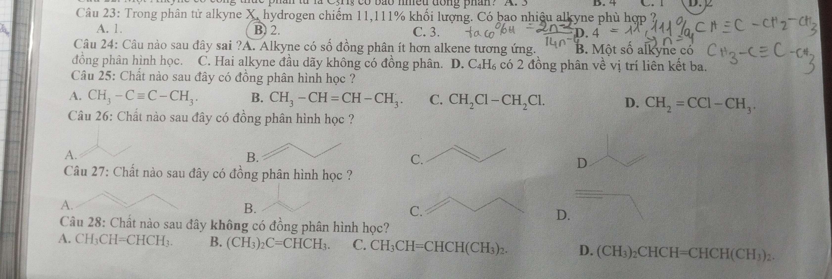 D. 4
han từ là Cyng có bão meu đông phan: A . 3 C. 1 D. 
Câu 23: Trong phân tử alkyne X, hydrogen chiếm 11, 111% khối lượng. Có bao nhiệu alkyne phù hợp ?
A. 1. B. 2. C. 3. 0.4=
Câu 24: Câu nào sau đây sai ?A. Alkyne có số đồng phân ít hơn alkene tương ứng. B. Một số alkyne có
đồng phân hình học. C. Hai alkyne đầu dãy không có đồng phân. D. C₄H₆ có 2 đồng phân về vị trí liên kết ba.
Câu 25: Chất nào sau đây có đồng phân hình học ?
A. CH_3-Cequiv C-CH_3. B. CH_3-CH=CH-CH_3. C. CH_2Cl-CH_2Cl. D. CH_2=CCl-CH_3. 
Câu 26: Chất nào sau đây có đồng phân hình học ?
A.
B.
C.
D
Câu 27: Chất nào sau đây có đồng phân hình học ?
A.
B.
C.
D.
Câu 28: Chất nào sau đây không có đồng phân hình học?
A. CH₃CH=CHCH₃. B. (CH_3)_2C=CHCH_3. C. CH_3CH=CHCH(CH_3)_2. D. (CH_3)_2CHCH=CHCH(CH_3)_2