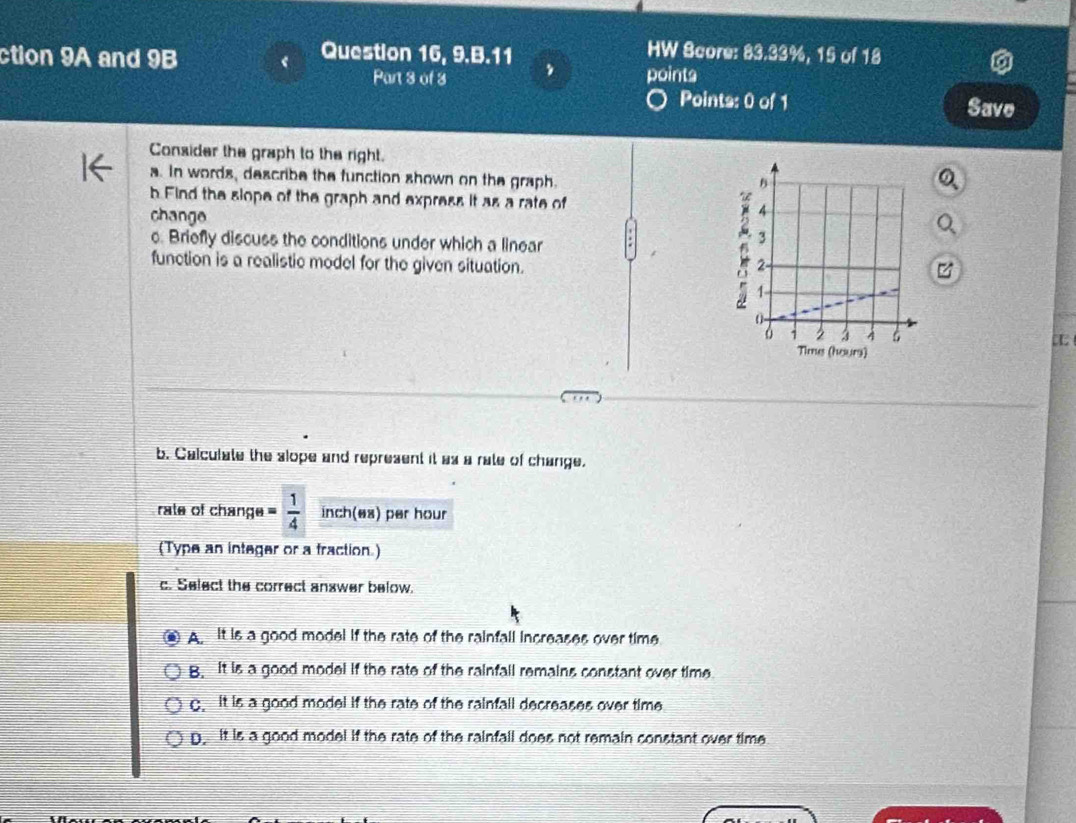 ction 9A and 9B
HW Score: 83.33%, 15 of 18
Question 16, 9.B.11 , points
Part 3 of 3
Points: 0 of 1 Save
Consider the graph to the right.
a. In words, describe the function shown on the graph.
b Find the slope of the graph and express it as a rate of 
change
c. Briefly discuss the conditions under which a linear
function is a realistic model for the given situation. 
b. Calculate the slope and represent it as a rate of change.
rate of change = 1/4  inch (es) per hour
(Type an integer or a fraction.)
c. Select the correct answer below.
A It is a good model if the rate of the rainfall increases over time.
B. It is a good model if the rate of the rainfall remains constant over time
C. it is a good model if the rate of the rainfall decreases over time
D. it is a good model if the rate of the rainfall does not remain constant over time