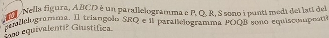 Nella figura, ABCD è un parallelogramma e P, Q, R, S sono i punti medi dei lati del 
parallelogramma. Il triangolo SRQ e il parallelogramma POQB sono equiscomposti? 
sono equivalenti? Giustifica.