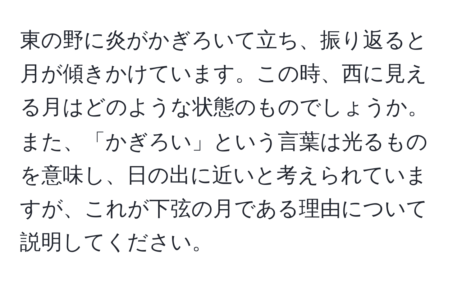 東の野に炎がかぎろいて立ち、振り返ると月が傾きかけています。この時、西に見える月はどのような状態のものでしょうか。また、「かぎろい」という言葉は光るものを意味し、日の出に近いと考えられていますが、これが下弦の月である理由について説明してください。