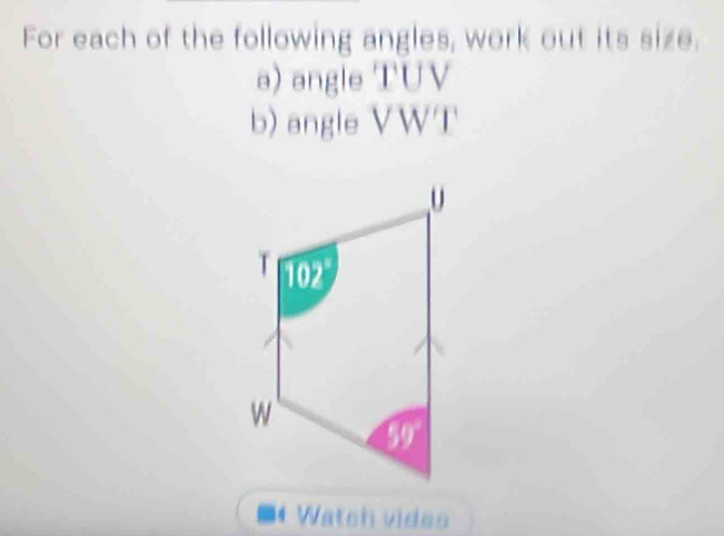 For each of the following angles, work out its size. 
a) angle TUV
b) angle VWT
-4 Watch vides