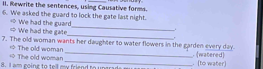 sunday. 
II. Rewrite the sentences, using Causative forms. 
6. We asked the guard to lock the gate last night. 
_ 
We had the guard 
. 
We had the gate_ . 
7. The old woman wants her daughter to water flowers in the garden every day. 
_ 
The old woman _. (watered) 
The old woman 
8. I am going to tell my friend to ungrad 
. (to water)