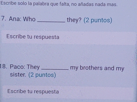 Escribe solo la palabra que falta, no añadas nada mas. 
7. Ana: Who _they? (2 puntos) 
Escribe tu respuesta 
18. Paco: They _my brothers and my 
sister. (2 puntos) 
Escribe tu respuesta