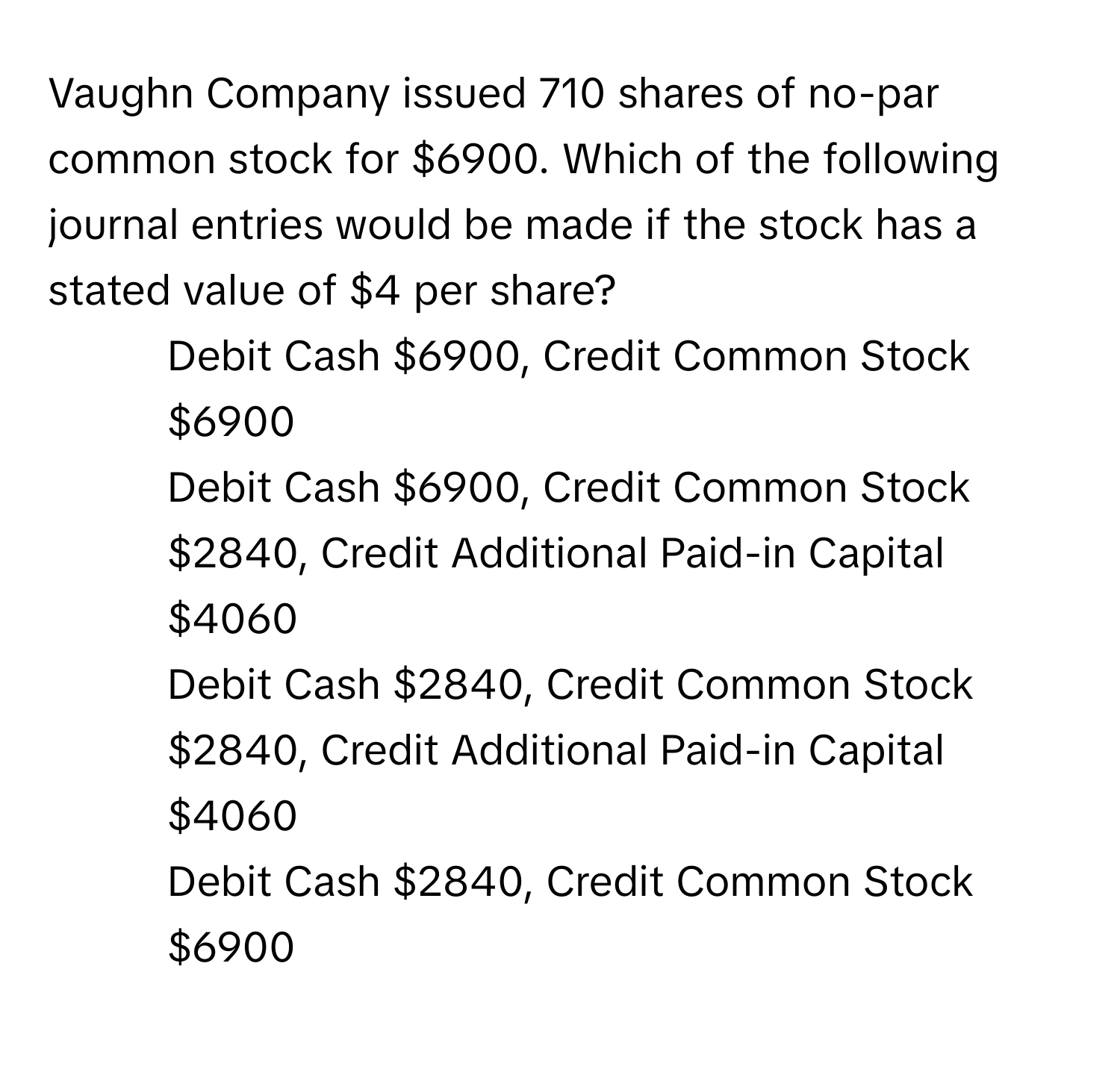 Vaughn Company issued 710 shares of no-par common stock for $6900. Which of the following journal entries would be made if the stock has a stated value of $4 per share?

1) Debit Cash $6900, Credit Common Stock $6900
2) Debit Cash $6900, Credit Common Stock $2840, Credit Additional Paid-in Capital $4060
3) Debit Cash $2840, Credit Common Stock $2840, Credit Additional Paid-in Capital $4060
4) Debit Cash $2840, Credit Common Stock $6900