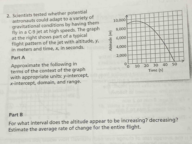 Scientists tested whether potential 
astronauts could adapt to a variety of
10,000
gravitational conditions by having them 
fly in a C- 9 jet at high speeds. The graph 
at the right shows part of a typical 8,000
flight pattern of the jet with altitude, y, 6,000
in meters and time, x, in seconds. : 4,000
Part A
2,000
% 10 20 30
Approximate the following in 40 50
terms of the context of the graph 
with appropriate units: y-intercept, Time (s) 
x-intercept, domain, and range. 
Part B 
For what interval does the altitude appear to be increasing? decreasing? 
Estimate the average rate of change for the entire flight.