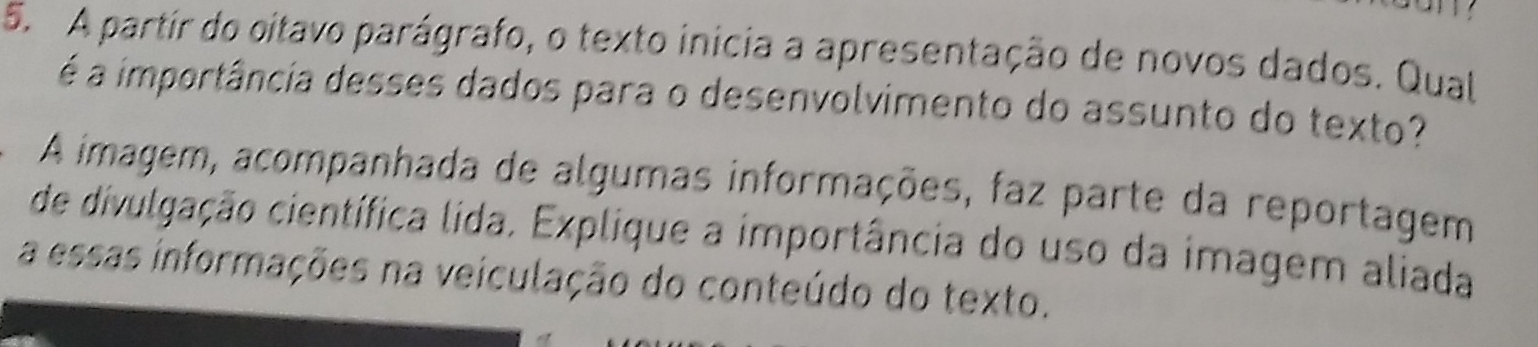 A partir do oitavo parágrafo, o texto inicia a apresentação de novos dados. Qual 
é a importância desses dados para o desenvolvimento do assunto do texto? 
A imagem, acompanhada de algumas informações, faz parte da reportagem 
de divulgação científica lida. Explique a importância do uso da imagem aliada 
a essas informações na veiculação do conteúdo do texto.