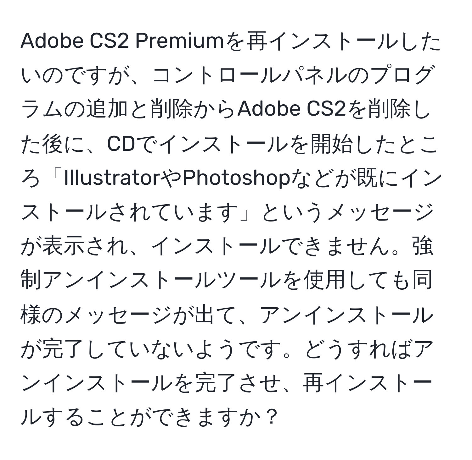 Adobe CS2 Premiumを再インストールしたいのですが、コントロールパネルのプログラムの追加と削除からAdobe CS2を削除した後に、CDでインストールを開始したところ「IllustratorやPhotoshopなどが既にインストールされています」というメッセージが表示され、インストールできません。強制アンインストールツールを使用しても同様のメッセージが出て、アンインストールが完了していないようです。どうすればアンインストールを完了させ、再インストールすることができますか？