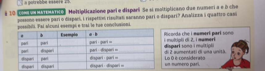 potrebbe essere 25. 
# 10 ONE UN MATEMATICO Moltiplicazione pari e dispari Se si moltiplicano due numerí a e b che 
possono essere pari o dispari, i rispettivi risultati saranno pari o dispari? Analizza i quattro casi 
possibili. Fai alcuni esempi e trai le tue conclusioni. 
Ricorda che i numeri pari sono 
multipli di 2, i numeri 
dispari sono i multipli 
di 2 aumentati di una unità. 
Lo 0 è considerato 
un numero pari.