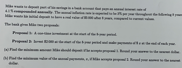 Mike wants to deposit part of his savings in a bank account that pays an annual interest rate of
4.1 % compounded annually. The annual inflation rate is expected to be 3% per year throughout the following 8 years
Mike wants his initial deposit to have a real value of $5 000 after 8 years, compared to current values. 
The bank gives Mike two proposals: 
Proposal 1: A one-time investment at the start of the 8-year period. 
Proposal 2: Invest $2 000 at the start of the 8-year period and make payments of $ z at the end of each year. 
(a) Find the minimum amount Mike should deposit if he accepts proposal 1. Round your answer to the nearest dollar. 
(b) Find the minimum value of the annual payments, x, if Mike accepts proposal 2. Round your answer to the nearest 
dollar.