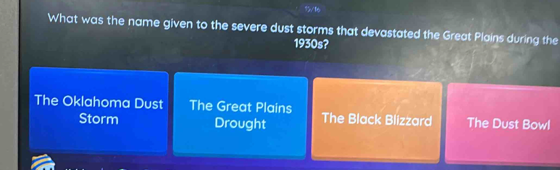 What was the name given to the severe dust storms that devastated the Great Plains during the
1930s?
The Oklahoma Dust The Great Plains The Black Blizzard The Dust Bowl
Storm Drought