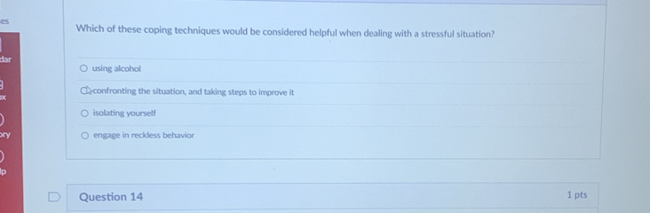 Which of these coping techniques would be considered helpful when dealing with a stressful situation?
dar using alcohol
confronting the situation, and taking steps to improve it
isolating yourself
engage in reckless behavior
Question 14 1 pts