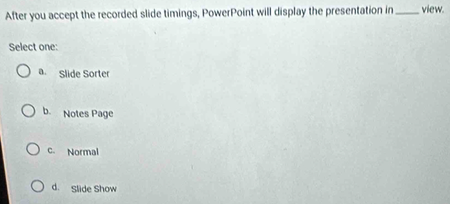 After you accept the recorded slide timings, PowerPoint will display the presentation in _view.
Select one:
a. Slide Sorter
b. Notes Page
c. Normal
d. Slide Show