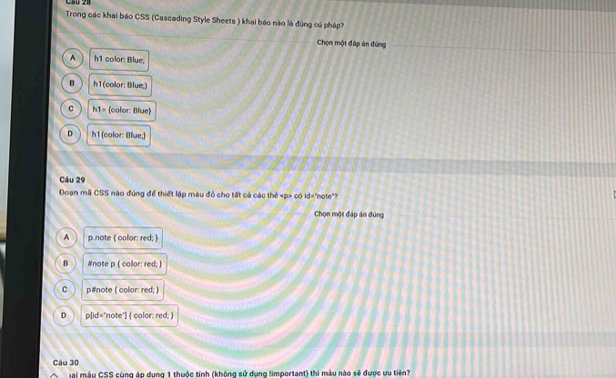 Cầú 28
Trong các khai báo CSS (Cascading Style Sheets ) khai báo nào là đúng cú pháp?
Chọn một đấp án đứng
A h1 color: Blue;
B h1(color: Blue;)
C h1= color: Blue
D h1 (color: Blue;)
Câu 29
Đoạn mã CSS nào đúng để thiết lập màu đỏ cho tất cả các thẻ có id="note"?
Chọn một đáp án đúng
A p.note ( color: red; )
B #note p ( color: red; )
C p#note  color: red; 
D p[id="note"  color: red; 
Câu 30
Mại mẫu CSS cùng áp dụng 1 thuộc tính (không sử dụng limportant) thì mẫu nào sẽ được ưu tiên?