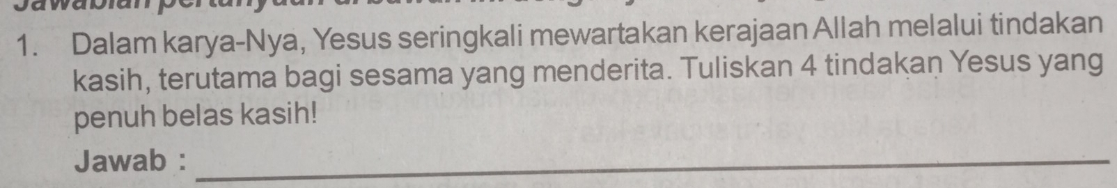 Dalam karya-Nya, Yesus seringkali mewartakan kerajaan Allah melalui tindakan 
kasih, terutama bagi sesama yang menderita. Tuliskan 4 tindakan Yesus yang 
penuh belas kasih! 
Jawab :_