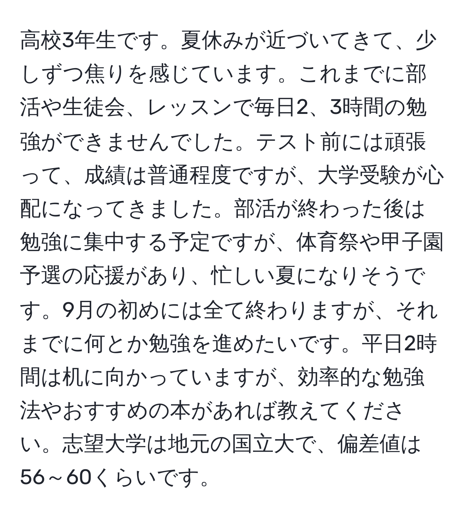 高校3年生です。夏休みが近づいてきて、少しずつ焦りを感じています。これまでに部活や生徒会、レッスンで毎日2、3時間の勉強ができませんでした。テスト前には頑張って、成績は普通程度ですが、大学受験が心配になってきました。部活が終わった後は勉強に集中する予定ですが、体育祭や甲子園予選の応援があり、忙しい夏になりそうです。9月の初めには全て終わりますが、それまでに何とか勉強を進めたいです。平日2時間は机に向かっていますが、効率的な勉強法やおすすめの本があれば教えてください。志望大学は地元の国立大で、偏差値は56～60くらいです。