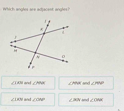 Which angles are adjacent angles?
∠ LKN and ∠ MNK ∠ MNK and ∠ MNP
∠ LKN and ∠ ONP ∠ JKN and ∠ ONK