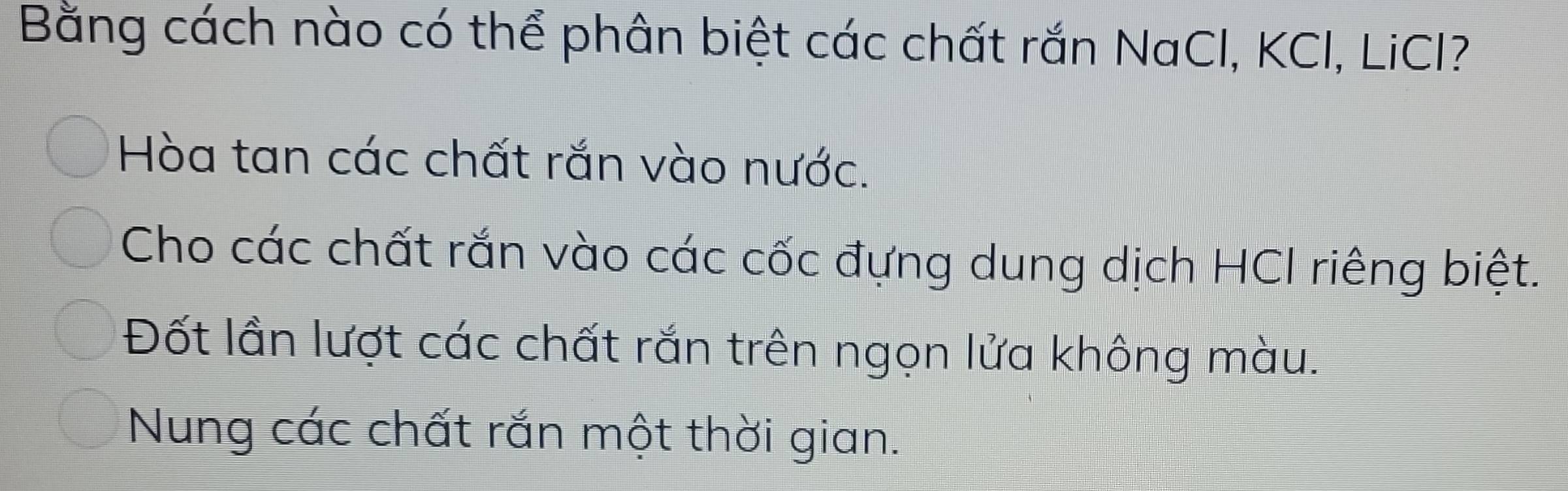 Bằng cách nào có thể phân biệt các chất rắn NaCl, KCI, LiCI?
Hòa tan các chất rắn vào nước.
Cho các chất rắn vào các cốc đựng dung dịch HCI riêng biệt.
Đốt lần lượt các chất rắn trên ngọn lửa không màu.
Nung các chất rắn một thời gian.