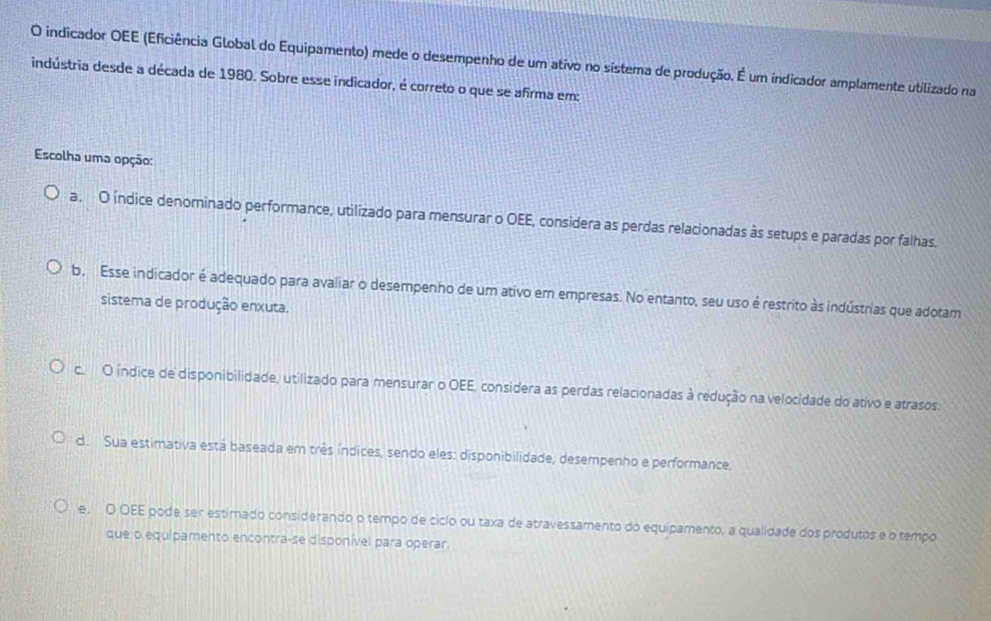 indicador OEE (Eficiência Global do Equipamento) mede o desempenho de um ativo no sístema de produção. É um indicador amplamente utilizado na
indústria desde a década de 1980. Sobre esse indicador, é correto o que se afirma em:
Escolha uma opção:
a. O índice denominado performance, utilizado para mensurar o OEE, considera as perdas relacionadas às setups e paradas por falhas.
b. Esse indicador é adequado para avaliar o desempenho de um ativo em empresas. No entanto, seu uso é restrito às indústrias que adotam
sistema de produção enxuta.
c. O índice de disponibilidade, utilizado para mensurar o OEE, considera as perdas relacionadas à redução na velocidade do ativo e atrasos.
d. Sua estimativa está baseada em três índices, sendo eles: disponibilidade, desempenho e performance.
e. O OEE pode ser estimado considerando o tempo de ciclo ou taxa de atravessamento do equipamento, a qualidade dos produtos e o tempo
que o equipamento encontra-se disponível para operar.