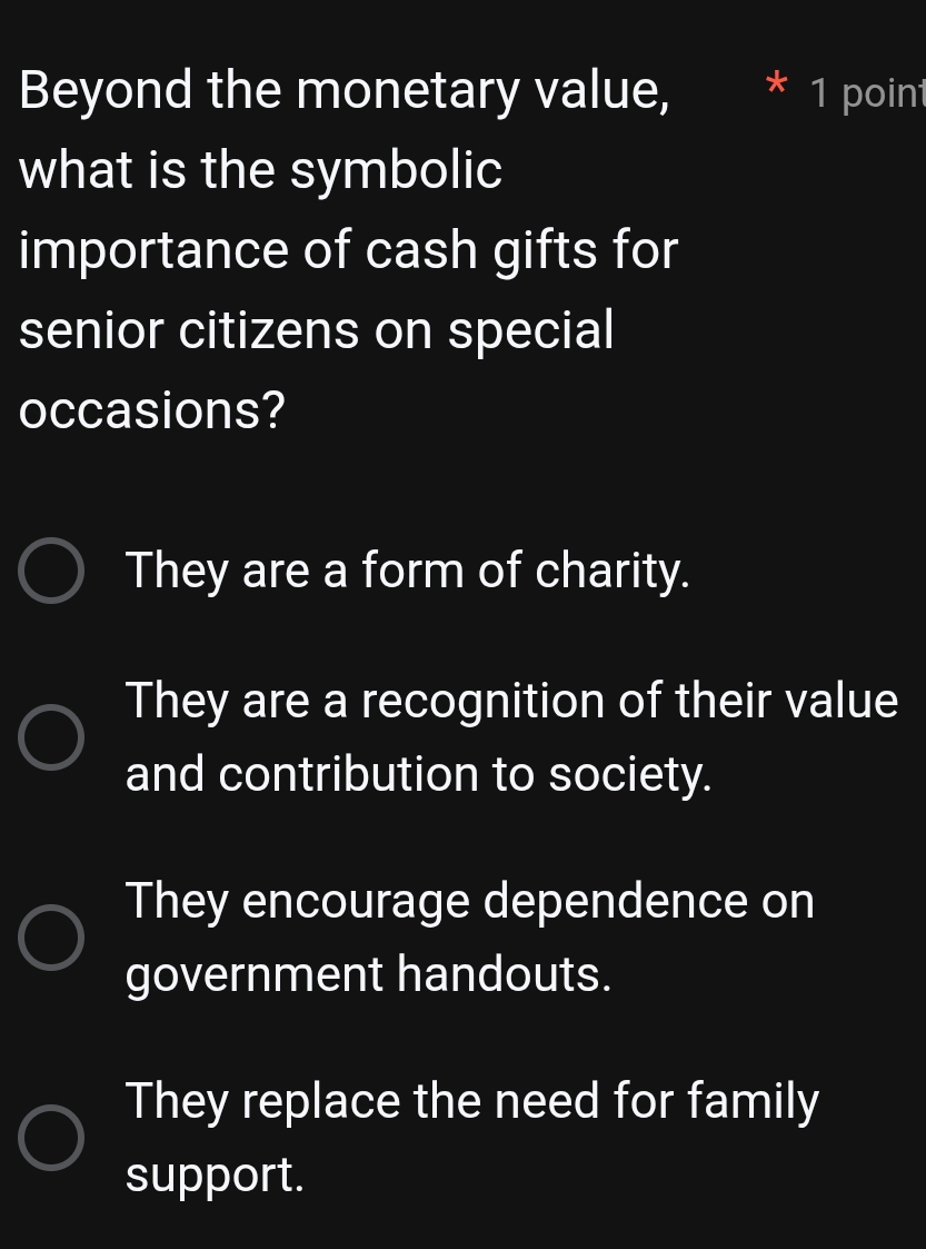 Beyond the monetary value, I 1 point
what is the symbolic
importance of cash gifts for
senior citizens on special
occasions?
They are a form of charity.
They are a recognition of their value
and contribution to society.
They encourage dependence on
government handouts.
They replace the need for family
support.