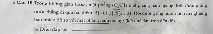 Câu 16.Trong không gian Oxyz, mặt phẳng (Oyz)là mặt phẳng nằm ngang. Một đường ống 
nước thẳng đi qua hai điểm A(-1;1;2), B(2;1;3). Hỏi đường ống nước nói trên nghiêng 
bao nhiêu độ so với mặt phẳng nằm ngang? (kết quả làm tròn đến độ). 
Điền đáp số: