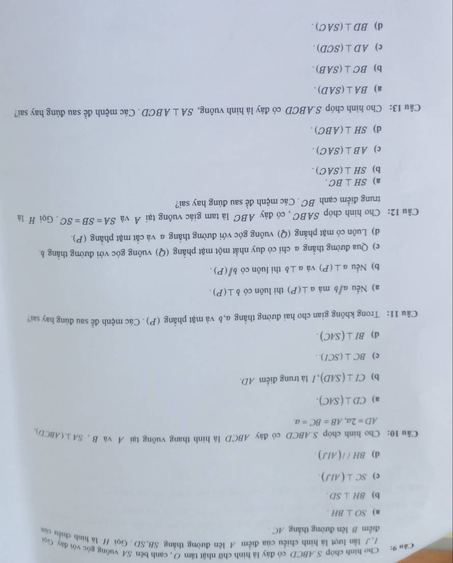 Cho hình chóp S.ABCD có đây là hình chữ nhật tâm O, cạnh bên SA vuông góc với đây. Gọi
77 lần lượt là hình chiếu của điểm A lên đường thắng SB,SD. Gọi H là hình chiếu của
điểm B lên đường thắng AC
a) SO⊥ BH.
b) BH⊥ SD.
c) SC⊥ (AIJ).
d) BH//(AlJ).
Câu 10: Cho hình chóp S.ABCD có đây ABCD là hình thang vuông tại A và B, SA⊥ (ABCL )
AD=2a,AB=BC=a.
a) CD⊥ (SAC).
b) CI⊥ (SAD) , / là trung điểm AD.
c) BC⊥ (SCI)..
d) BI⊥ (SAC).
Câu 11: Trong không gian cho hai đường thẳng a,b và mặt phẳng (P). Các mệnh đề sau đúng hay sai?
a) Nếu a/b mà a⊥ (P) thì luôn có b⊥ (P).
b) Nếu a⊥ (P) và a⊥ b thì luôn có bparallel (P).
c) Qua đường thẳng a chi có duy nhất một mặt phẳng (Q) vuông góc với đường thẳng b
d) Luôn có mặt phẳng (Q) vuông góc với đường thẳng a và cắt mặt phẳng (P).
Câu 12: Cho hình chóp SABC , có đáy ABC là tam giác vuông tại Á và SA=SB=SC. Gọi H là
trung điểm cạnh BC . Các mệnh đề sau đúng hay sai?
a) SH⊥ BC.
b) SH⊥ (SAC).
c) AB⊥ (SAC).
d) SH⊥ (ABC).
Câu 13: Cho hình chóp S.ABCD có đáy là hình vuông, SA⊥ ABCD. Các mệnh đề sau đúng hay sai?
a) BA⊥ (SAD).
b) BC⊥ (SAB).
c) AD⊥ (SCD).
d) BD⊥ (SAC).