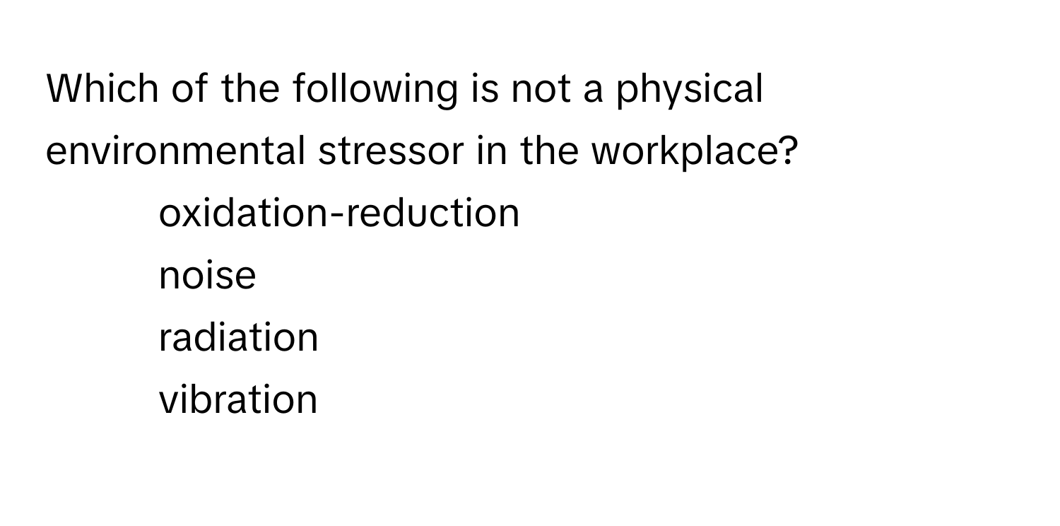 Which of the following is not a physical environmental stressor in the workplace?

1) oxidation-reduction 
2) noise 
3) radiation 
4) vibration