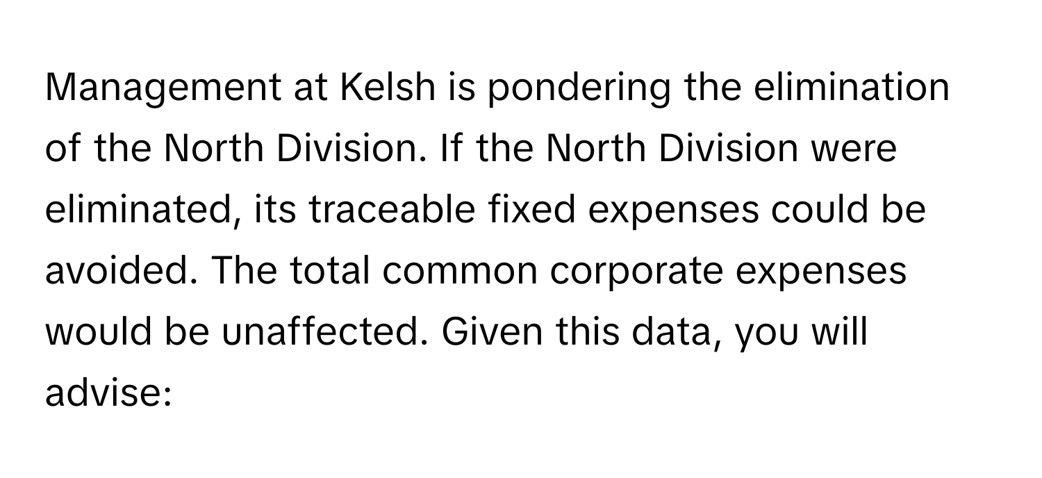 Management at Kelsh is pondering the elimination of the North Division. If the North Division were eliminated, its traceable fixed expenses could be avoided. The total common corporate expenses would be unaffected. Given this data, you will advise: