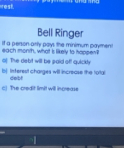 rest.
Bell Ringer
If a person only pays the minimum payment
each month, what is likely to happen?
o) The debt will be paid off quickty
b) Inferest charges will increase the total
debt
c) The credit limit will increase