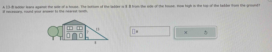 A 13-ft ladder leans against the side of a house. The bottom of the ladder is 8 ft from the side of the house. How high is the top of the ladder from the ground? 
If necessary, round your answer to the nearest tenth.
ft
×