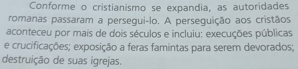 Conforme o cristianismo se expandia, as autoridades
romanas passaram a persegui-lo. A perseguição aos cristãos
aconteceu por mais de dois séculos e incluiu: execuções públicas
e crucificações; exposição a feras famintas para serem devorados;
destruição de suas igrejas.