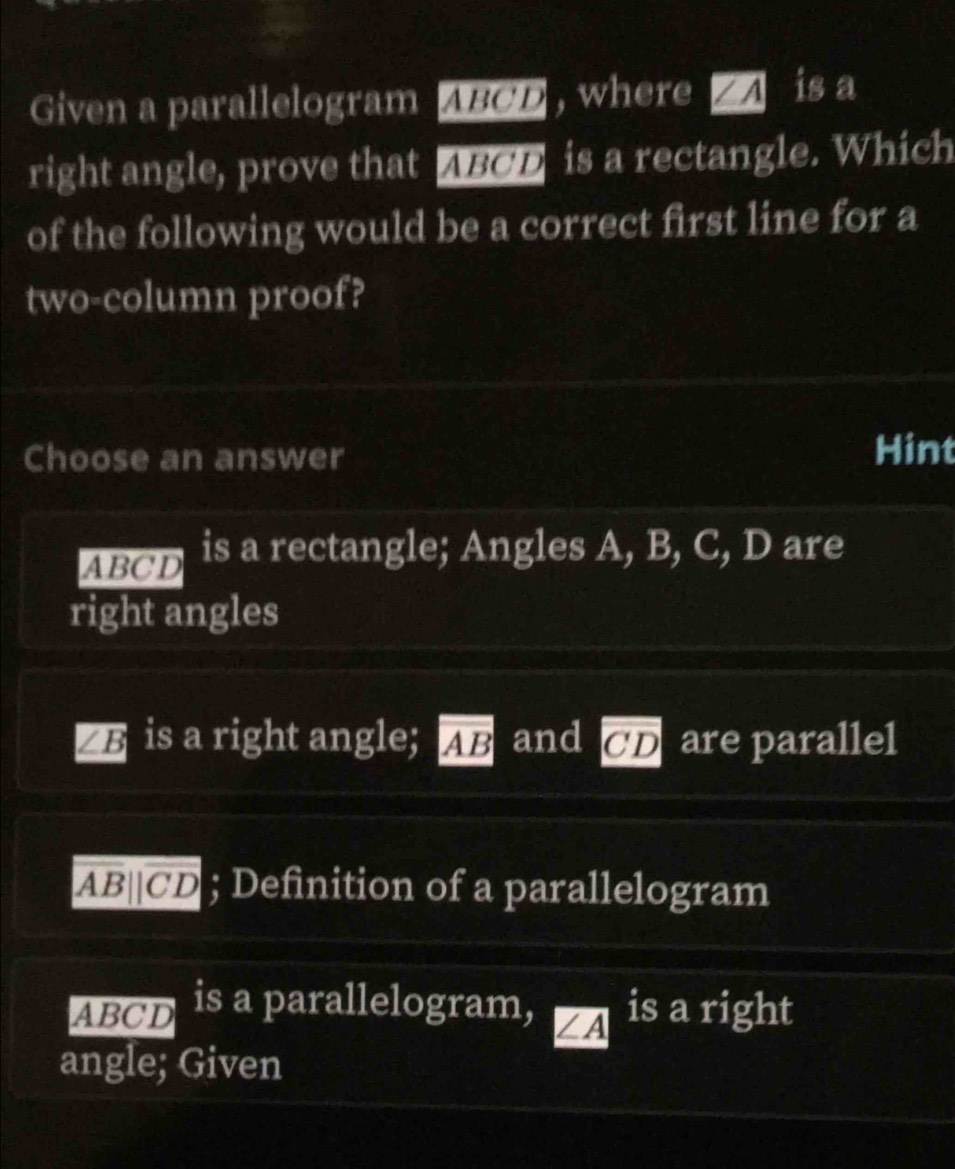 Given a parallelogram ABCD , where / A is a
right angle, prove that ABOD is a rectangle. Which
of the following would be a correct first line for a
two-column proof?
Choose an answer
Hint
ABCD is a rectangle; Angles A, B, C, D are
right angles
∠ B is a right angle; overline AB and overline CD are parallel
overline AB||overline CD; Definition of a parallelogram
ABOD is a parallelogram, ∠ A is a ri ght
angle; Given