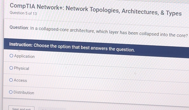 CompTIA Network+: Network Topologies, Architectures, & Types
Question 5 of 13
Question: In a collapsed-core architecture, which layer has been collapsed into the core?
Instruction: Choose the option that best answers the question.
Application
Physical
Access
Distribution
Save and exit