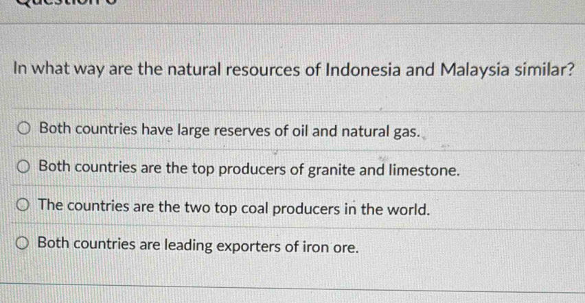 In what way are the natural resources of Indonesia and Malaysia similar?
Both countries have large reserves of oil and natural gas.
Both countries are the top producers of granite and limestone.
The countries are the two top coal producers in the world.
Both countries are leading exporters of iron ore.