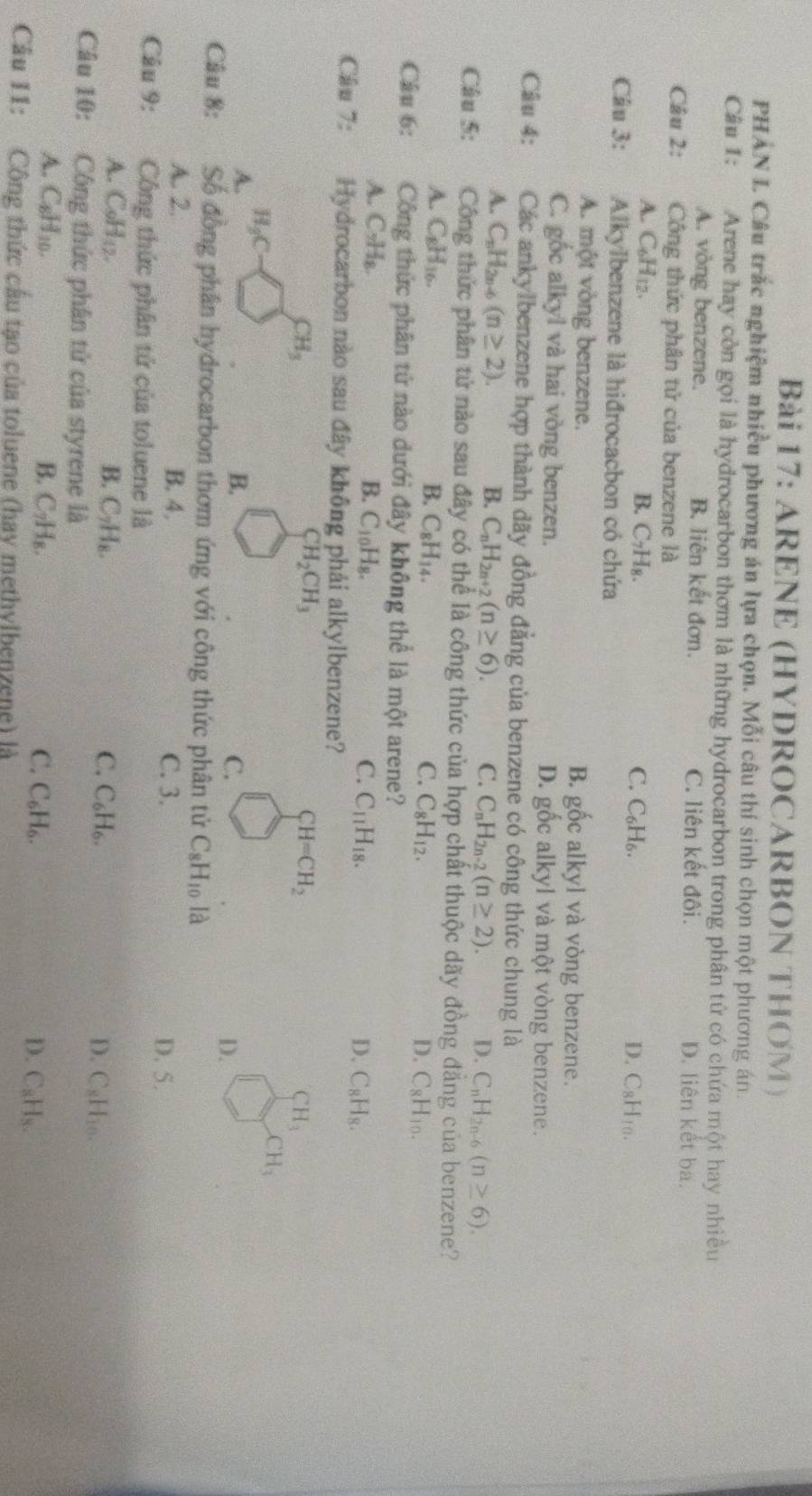 ARENE (HYDROCARBON THOM )
PHAN L Câu trắc nghiệm nhiều phương án lựa chọn. Mỗi câu thí sinh chọn một phương án.
Cầu 1: Arene hay còn gọi là hydrocarbon thơm là những hydrocarbon trong phân tử có chứa một hay nhiều
A. vòng benzene. B. liên kết đơn. C. liên kết đôi. D. liên kết ba.
Câu 2: Công thức phân tử của benzene là
A. C_6H_12. B. C₇H₈. C. C_6H_6. D. C_8H_10.
Câu 3: Alkylbenzene là hiđrocacbon có chứa
A. một vòng benzene. B. gốc alkyl và vòng benzene. y
C. gốc alkyl và hai vòng benzen. D. gốc alkyl và một vòng benzene.
Câu 4:   Các ankylbenzene hợp thành dãy đồng đẳng của benzene có công thức chung là
A. C_nH_2n (n≥ 2). B. C_nH_2n+2(n≥ 6). C. C_nH_2n-2(n≥ 2). D. C_nH_2n-6(n≥ 6).
Câu 5: Công thức phân tử nào sau đây có thể là công thức của hợp chất thuộc dãy đồng đẳng của benzene?
A. C_8H_16. B. C_8H_14. C. C_8H_12. D. C_8H_10.
Câu 6: Công thức phân tử nào dưới đây không thể là một arene?
A. C_9H_8. B. C_10H_8. C. C_11H_18. D. C_8H_8.
Câu 7: Hydrocarbon nào sau đây không phải alkylbenzene?
CH_3
CH_2CH_3
CH=CH_2
CH_3
A. H_3C
CH_3
B.
C.
D.
Câu 8: Số đồng phân hydrocarbon thơm ứng với công thức phân tử C_8H_10 là
A. 2. B. 4, C. 3.
D. 5.
Câu 9: Công thức phân tử của toluene là
A. C9H₁2. B. C_7H_8. C_6H_6. D. C_8H_10.
C.
Câu 10: Công thức phân tử của styrene là
A. C_6H_10. B. C_7H_8. C. C_6H_6. D. C_8H_8.
Cầu 11: Công thức cầu tạo của toluene (hay methylbenzene) là