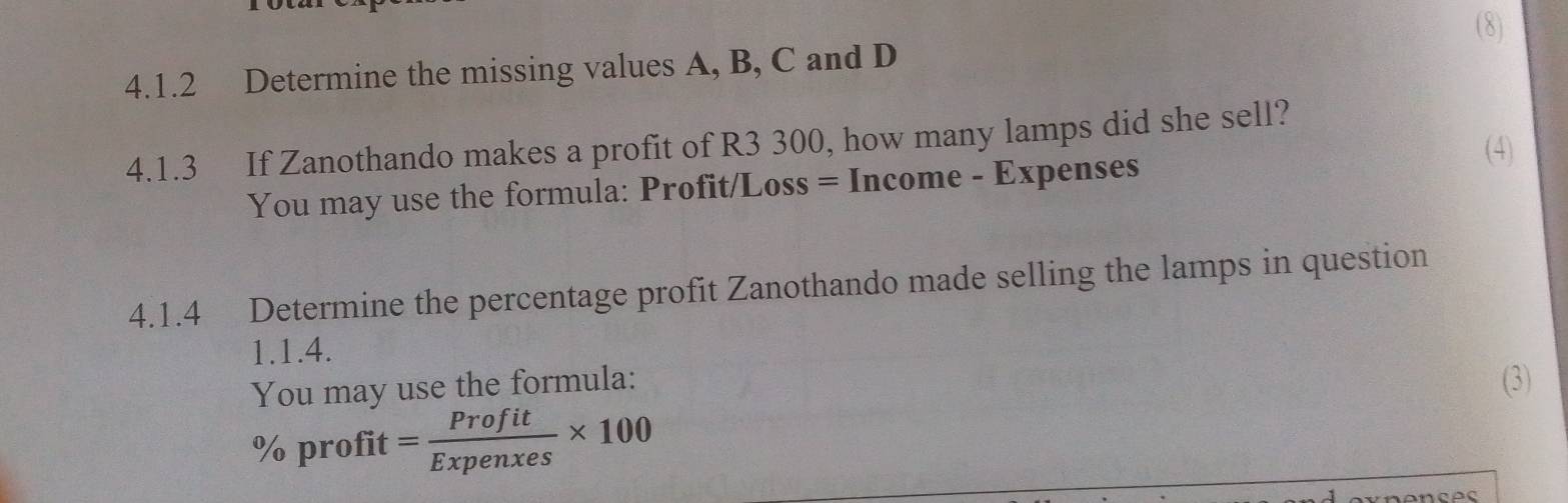 Determine the missing values A, B, C and D (8) 
4.1.3 If Zanothando makes a profit of R3 300, how many lamps did she sell? 
(4) 
You may use the formula: Profit/Loss = Income - Expenses
4.1.4 Determine the percentage profit Zanothando made selling the lamps in question 
1.1.4. 
You may use the formula: (3)
% profit = Profit/Expenxes * 100